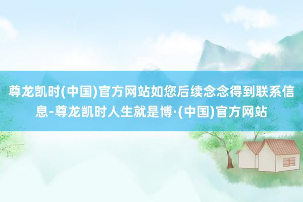 尊龙凯时(中国)官方网站如您后续念念得到联系信息-尊龙凯时人生就是博·(中国)官方网站