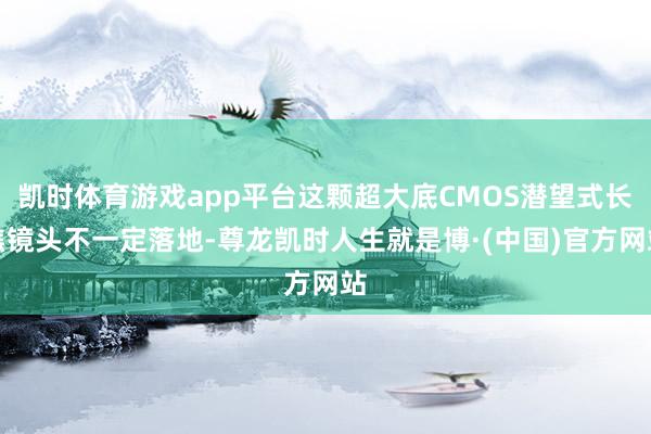 凯时体育游戏app平台这颗超大底CMOS潜望式长焦镜头不一定落地-尊龙凯时人生就是博·(中国)官方网站