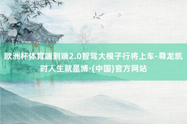 欧洲杯体育端到端2.0智驾大模子行将上车-尊龙凯时人生就是博·(中国)官方网站