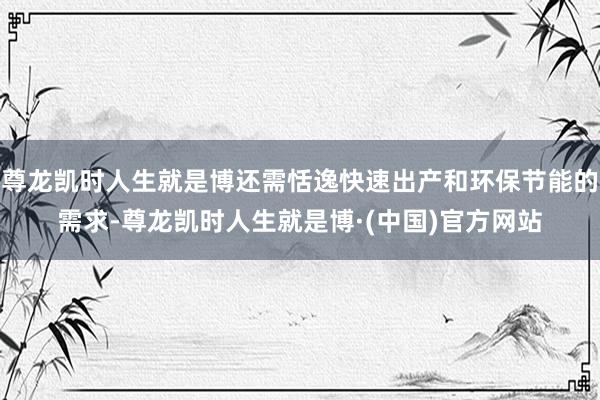 尊龙凯时人生就是博还需恬逸快速出产和环保节能的需求-尊龙凯时人生就是博·(中国)官方网站