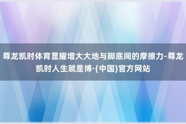 尊龙凯时体育显耀增大大地与脚底间的摩擦力-尊龙凯时人生就是博·(中国)官方网站