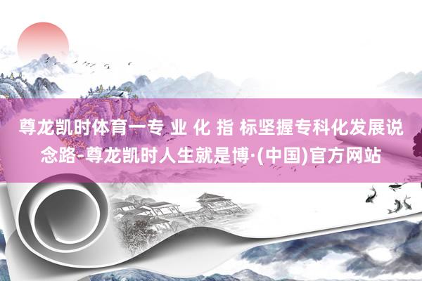 尊龙凯时体育一专 业 化 指 标坚握专科化发展说念路-尊龙凯时人生就是博·(中国)官方网站
