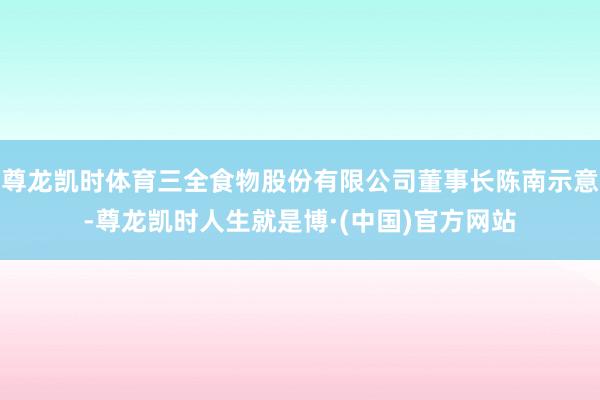 尊龙凯时体育三全食物股份有限公司董事长陈南示意-尊龙凯时人生就是博·(中国)官方网站