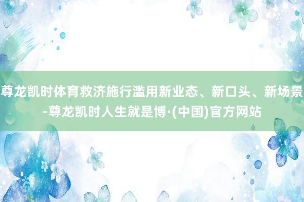尊龙凯时体育救济施行滥用新业态、新口头、新场景-尊龙凯时人生就是博·(中国)官方网站