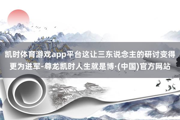 凯时体育游戏app平台这让三东说念主的研讨变得更为进军-尊龙凯时人生就是博·(中国)官方网站