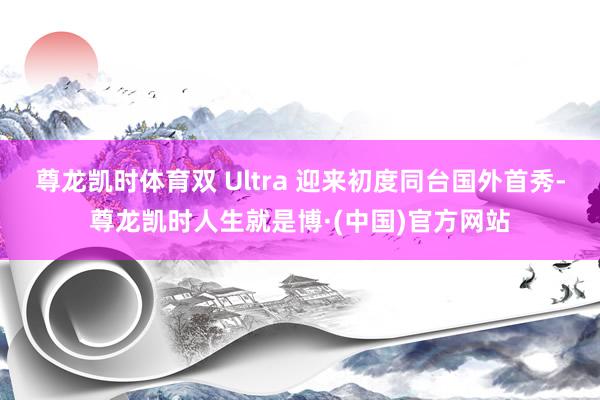 尊龙凯时体育双 Ultra 迎来初度同台国外首秀-尊龙凯时人生就是博·(中国)官方网站