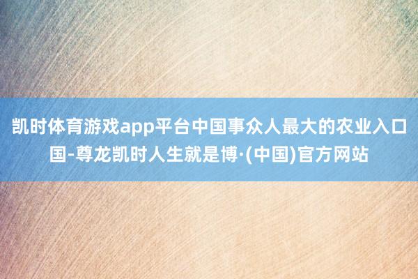凯时体育游戏app平台中国事众人最大的农业入口国-尊龙凯时人生就是博·(中国)官方网站