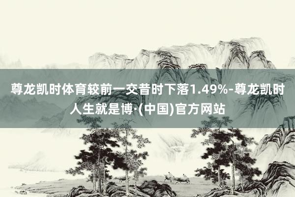 尊龙凯时体育较前一交昔时下落1.49%-尊龙凯时人生就是博·(中国)官方网站