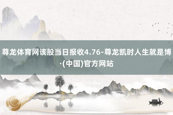 尊龙体育网该股当日报收4.76-尊龙凯时人生就是博·(中国)官方网站