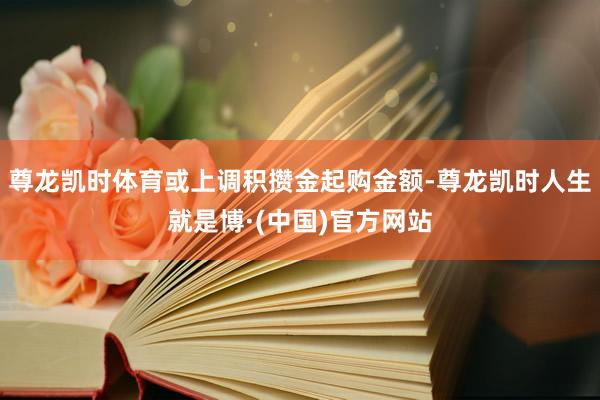 尊龙凯时体育或上调积攒金起购金额-尊龙凯时人生就是博·(中国)官方网站