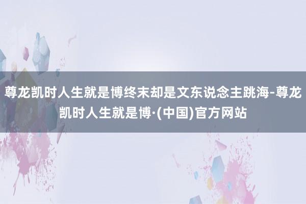 尊龙凯时人生就是博终末却是文东说念主跳海-尊龙凯时人生就是博·(中国)官方网站