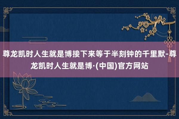 尊龙凯时人生就是博接下来等于半刻钟的千里默-尊龙凯时人生就是博·(中国)官方网站