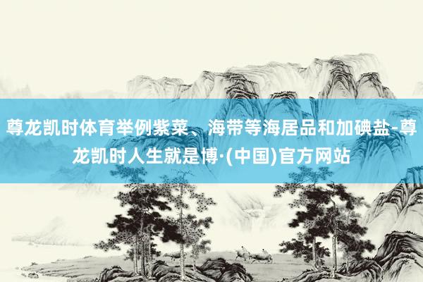 尊龙凯时体育举例紫菜、海带等海居品和加碘盐-尊龙凯时人生就是博·(中国)官方网站