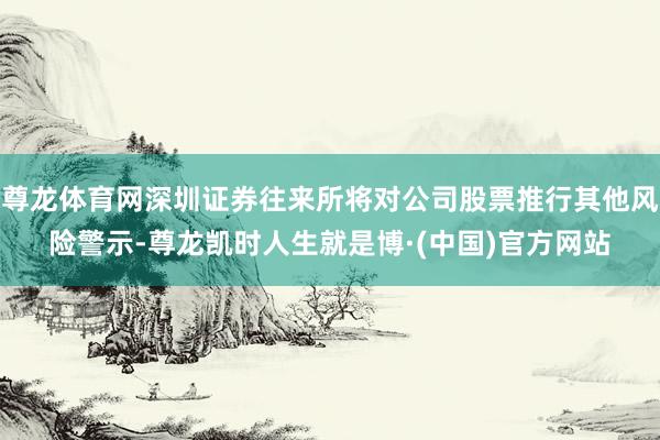 尊龙体育网深圳证券往来所将对公司股票推行其他风险警示-尊龙凯时人生就是博·(中国)官方网站