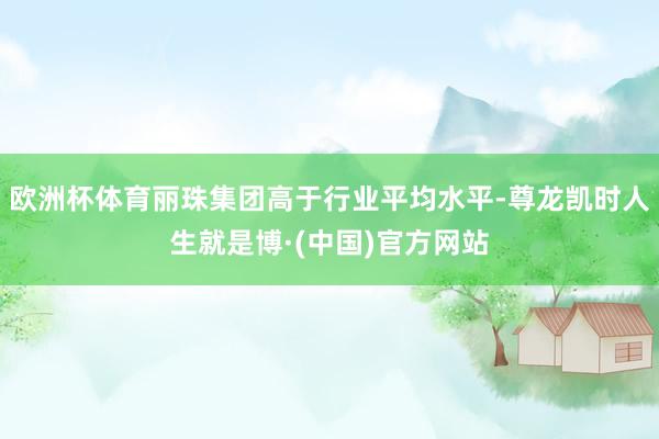 欧洲杯体育丽珠集团高于行业平均水平-尊龙凯时人生就是博·(中国)官方网站