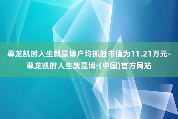 尊龙凯时人生就是博户均抓股市值为11.21万元-尊龙凯时人生就是博·(中国)官方网站