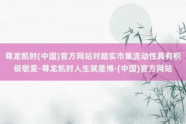 尊龙凯时(中国)官方网站对踏实市集流动性具有积极敬爱-尊龙凯时人生就是博·(中国)官方网站