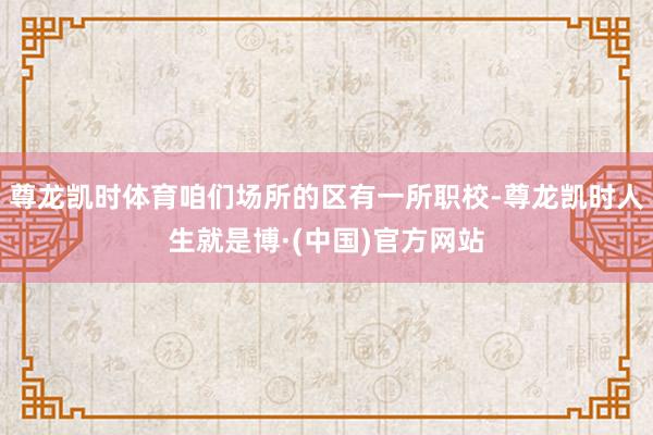 尊龙凯时体育咱们场所的区有一所职校-尊龙凯时人生就是博·(中国)官方网站