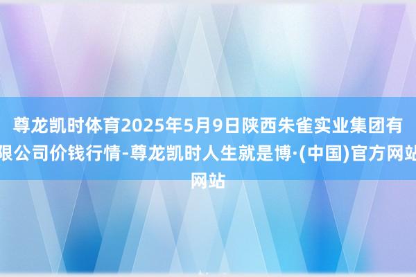 尊龙凯时体育2025年5月9日陕西朱雀实业集团有限公司价钱行情-尊龙凯时人生就是博·(中国)官方网站