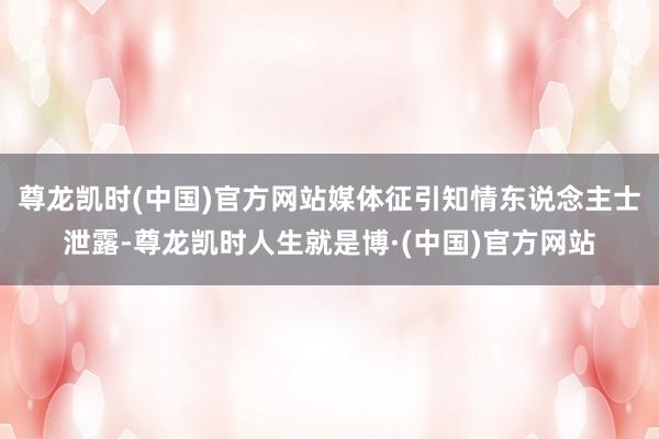 尊龙凯时(中国)官方网站媒体征引知情东说念主士泄露-尊龙凯时人生就是博·(中国)官方网站