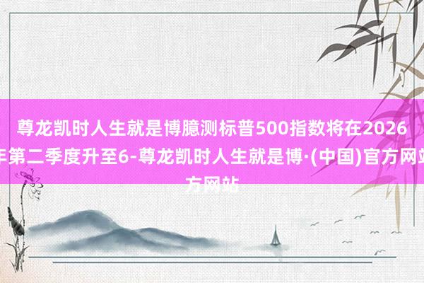 尊龙凯时人生就是博臆测标普500指数将在2026年第二季度升至6-尊龙凯时人生就是博·(中国)官方网站