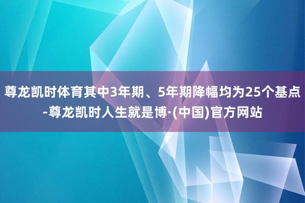 尊龙凯时体育其中3年期、5年期降幅均为25个基点-尊龙凯时人生就是博·(中国)官方网站
