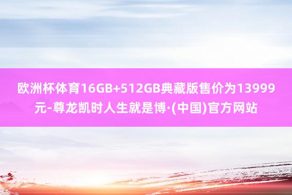 欧洲杯体育16GB+512GB典藏版售价为13999元-尊龙凯时人生就是博·(中国)官方网站