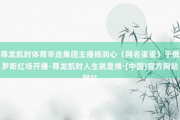 尊龙凯时体育辛选集团主播杨润心（网名蛋蛋）于俄罗斯红场开播-尊龙凯时人生就是博·(中国)官方网站