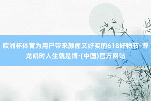 欧洲杯体育为用户带来颜面又好买的618好物节-尊龙凯时人生就是博·(中国)官方网站