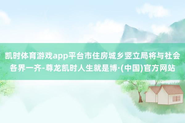 凯时体育游戏app平台市住房城乡竖立局将与社会各界一齐-尊龙凯时人生就是博·(中国)官方网站