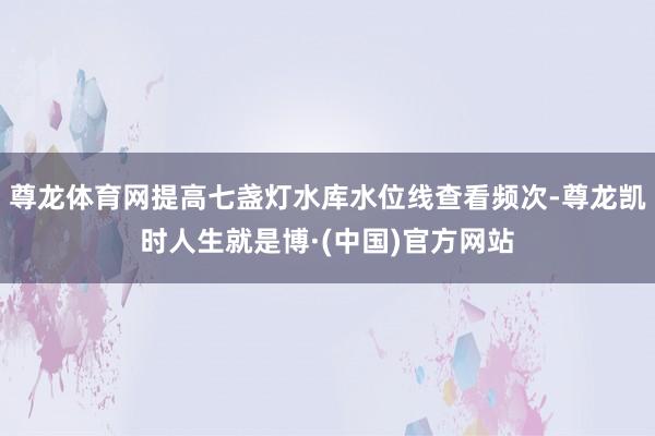 尊龙体育网提高七盏灯水库水位线查看频次-尊龙凯时人生就是博·(中国)官方网站