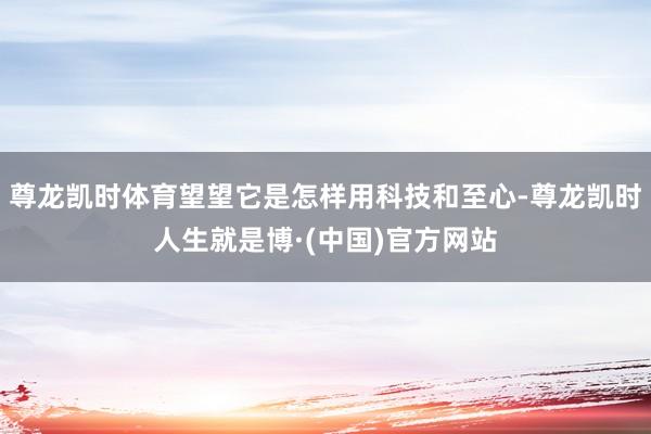 尊龙凯时体育望望它是怎样用科技和至心-尊龙凯时人生就是博·(中国)官方网站
