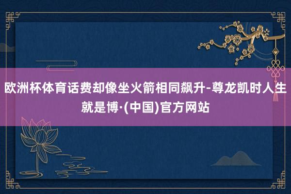 欧洲杯体育话费却像坐火箭相同飙升-尊龙凯时人生就是博·(中国)官方网站
