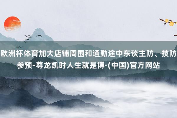 欧洲杯体育加大店铺周围和通勤途中东谈主防、技防参预-尊龙凯时人生就是博·(中国)官方网站