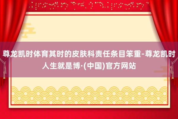 尊龙凯时体育其时的皮肤科责任条目笨重-尊龙凯时人生就是博·(中国)官方网站