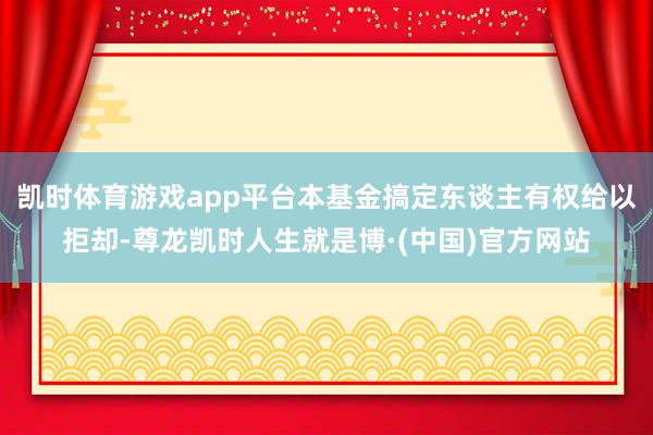 凯时体育游戏app平台本基金搞定东谈主有权给以拒却-尊龙凯时人生就是博·(中国)官方网站