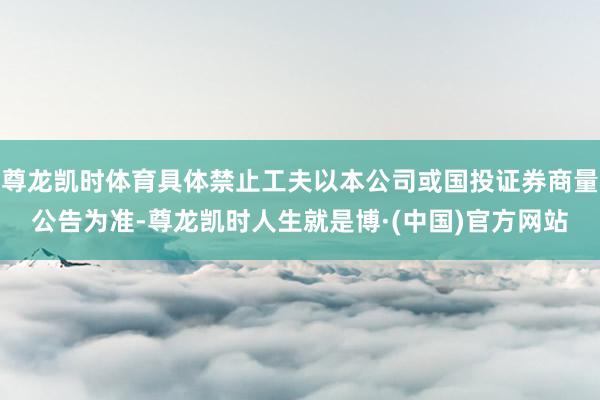 尊龙凯时体育具体禁止工夫以本公司或国投证券商量公告为准-尊龙凯时人生就是博·(中国)官方网站