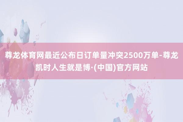 尊龙体育网最近公布日订单量冲突2500万单-尊龙凯时人生就是博·(中国)官方网站