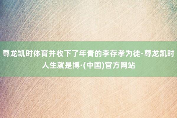 尊龙凯时体育并收下了年青的李存孝为徒-尊龙凯时人生就是博·(中国)官方网站