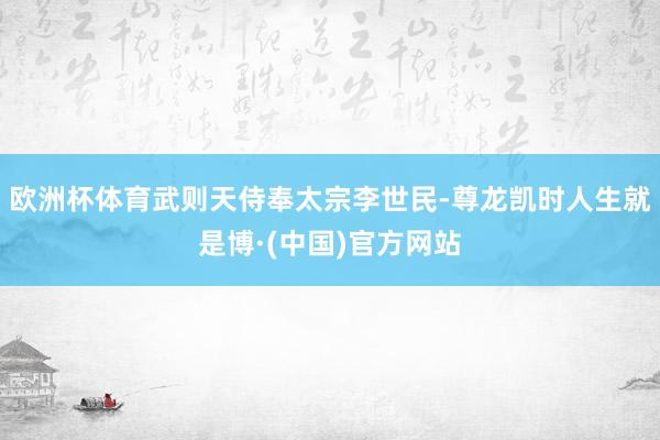 欧洲杯体育武则天侍奉太宗李世民-尊龙凯时人生就是博·(中国)官方网站