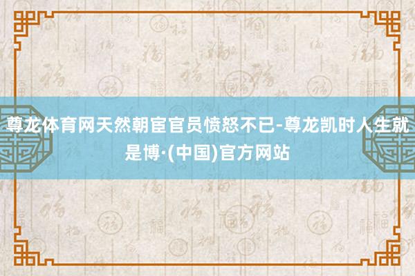 尊龙体育网天然朝宦官员愤怒不已-尊龙凯时人生就是博·(中国)官方网站