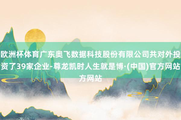 欧洲杯体育广东奥飞数据科技股份有限公司共对外投资了39家企业-尊龙凯时人生就是博·(中国)官方网站
