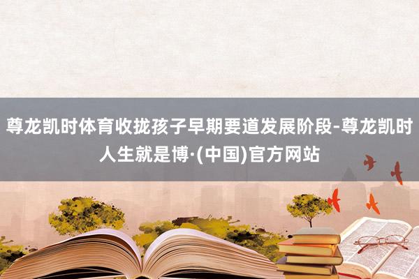 尊龙凯时体育收拢孩子早期要道发展阶段-尊龙凯时人生就是博·(中国)官方网站