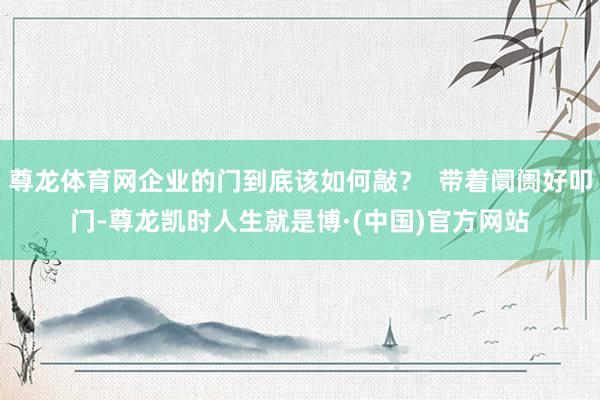 尊龙体育网企业的门到底该如何敲？  带着阛阓好叩门-尊龙凯时人生就是博·(中国)官方网站