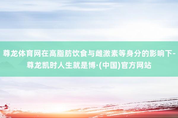 尊龙体育网在高脂肪饮食与雌激素等身分的影响下-尊龙凯时人生就是博·(中国)官方网站