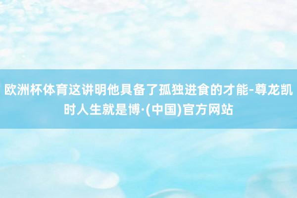 欧洲杯体育这讲明他具备了孤独进食的才能-尊龙凯时人生就是博·(中国)官方网站