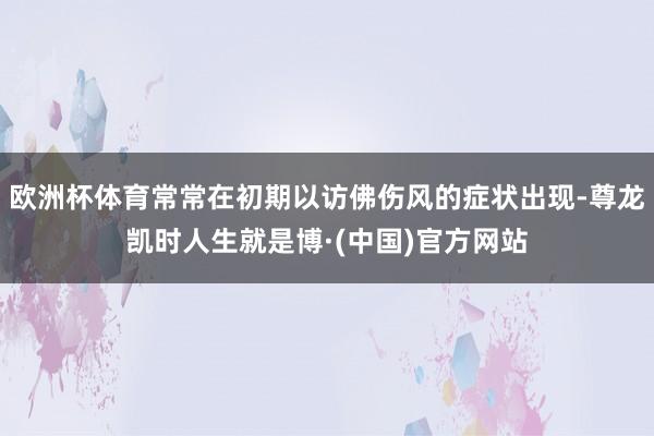 欧洲杯体育常常在初期以访佛伤风的症状出现-尊龙凯时人生就是博·(中国)官方网站