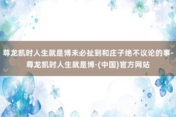 尊龙凯时人生就是博未必扯到和庄子绝不议论的事-尊龙凯时人生就是博·(中国)官方网站