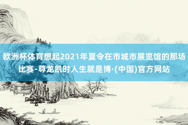 欧洲杯体育想起2021年夏令在市城市展览馆的那场比赛-尊龙凯时人生就是博·(中国)官方网站