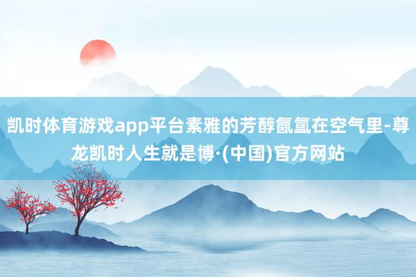凯时体育游戏app平台素雅的芳醇氤氲在空气里-尊龙凯时人生就是博·(中国)官方网站